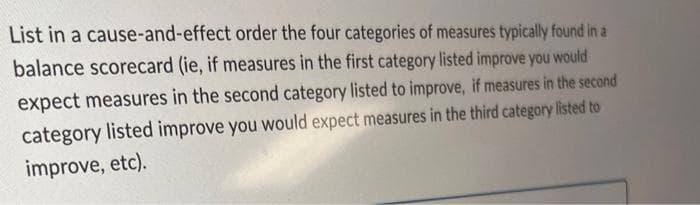 List in a cause-and-effect order the four categories of measures typically found in a
balance scorecard (ie, if measures in the first category listed improve you would
expect measures in the second category listed to improve, if measures in the second
category listed improve you would expect measures in the third category listed to
improve, etc).
