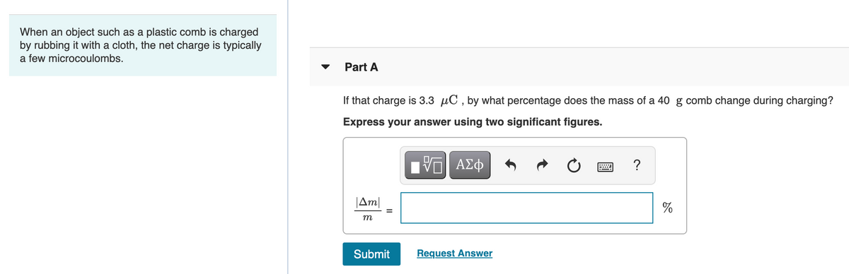 When an object such as a plastic comb is charged
by rubbing it with a cloth, the net charge is typically
a few microcoulombs.
Part A
If that charge is 3.3 µC , by what percentage does the mass of a 40 g comb change during charging?
Express your answer using two significant figures.
?
|Am|
%
m
Submit
Request Answer
