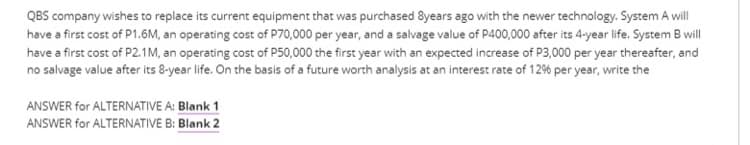 QBS company wishes to replace its current equipment that was purchased 8years ago with the newer technology. System A will
have a first cost of P1.6M, an operating cost of P70,000 per year, and a salvage value of P400,000 after its 4-year life. System B wll
have a first cost of P2.1M, an operating cost of P50,000 the first year with an expected increase of P3,000 per year thereafter, and
no salvage value after its 8-year life. On the basis of a future worth analysis at an interest rate of 12% per year, write the
ANSWER for ALTERNATIVE A: Blank 1
ANSWER for ALTERNATIVE B: Blank 2
