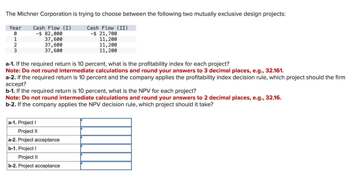 The Michner Corporation is trying to choose between the following two mutually exclusive design projects:
Year
Cash Flow (I)
Cash Flow (II)
0
-$ 82,000
-$ 21,700
1
37,600
11,200
2
11,200
11,200
37,600
37,600
a-1. If the required return is 10 percent, what is the profitability index for each project?
Note: Do not round intermediate calculations and round your answers to 3 decimal places, e.g., 32.161.
a-2. If the required return is 10 percent and the company applies the profitability index decision rule, which project should the firm
accept?
b-1. If the required return is 10 percent, what is the NPV for each project?
Note: Do not round intermediate calculations and round your answers to 2 decimal places, e.g., 32.16.
b-2. If the company applies the NPV decision rule, which project should it take?
a-1. Project I
Project II
a-2. Project acceptance
b-1. Project I
Project II
b-2. Project acceptance