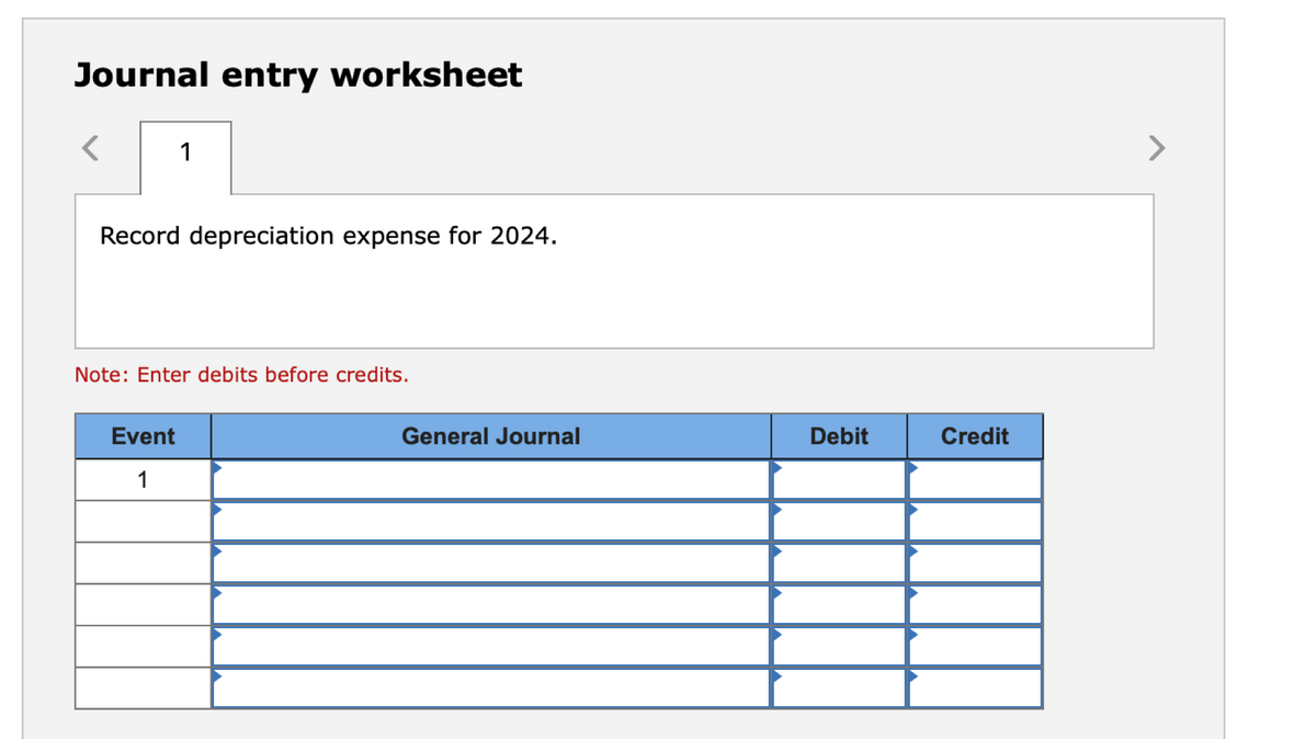 Journal entry worksheet
<
1
Record depreciation expense for 2024.
Note: Enter debits before credits.
Event
1
General Journal
Debit
Credit
>