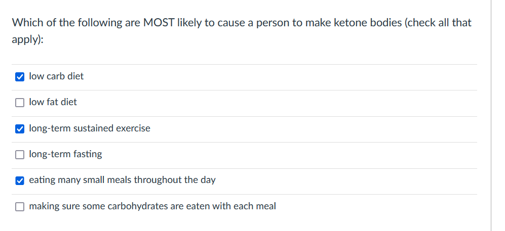 Which of the following are MOST likely to cause a person to make ketone bodies (check all that
apply):
O low carb diet
O low fat diet
V long-term sustained exercise
long-term fasting
V eating many small meals throughout the day
O making sure some carbohydrates are eaten with each meal
