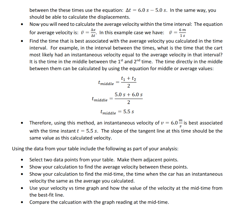 between the these times use the equation: At = 6.0 s – 5.0 s. In the same way, you
should be able to calculate the displacements.
Now you will need to calculate the average velocity within the time interval: The equation
Ax
6 т
for average velocity is: ū =. ū =
1s
In this example case we have: i
At
Find the time that is best associated with the average velocity you calculated in the time
interval. For example, in the interval between the times, what is the time that the cart
most likely had an instantaneous velocity equal to the average velocity in that interval?
It is the time in the middle between the 1st and 2nd time. The time directly in the middle
between them can be calculated by using the equation for middle or average values:
t1 + t2
tmiddle
2
5.0 s + 6.0 s
tmiddle
2
tmiddle = 5.5 s
Therefore, using this method, an instantaneous velocity of v = 6.0“ is best associated
with the time instant t = 5.5 s. The slope of the tangent line at this time should be the
same value as this calculated velocity.
Using the data from your table include the following as part of your analysis:
Select two data points from your table. Make them adjacent points.
Show your calculation to find the average velocity between these points.
Show your calculation to find the mid-time, the time when the car has an instantaneous
velocity the same as the average you calculated.
Use your velocity vs time graph and how the value of the velocity at the mid-time from
the best-fit line.
Compare the calcuation with the graph reading at the mid-time.
