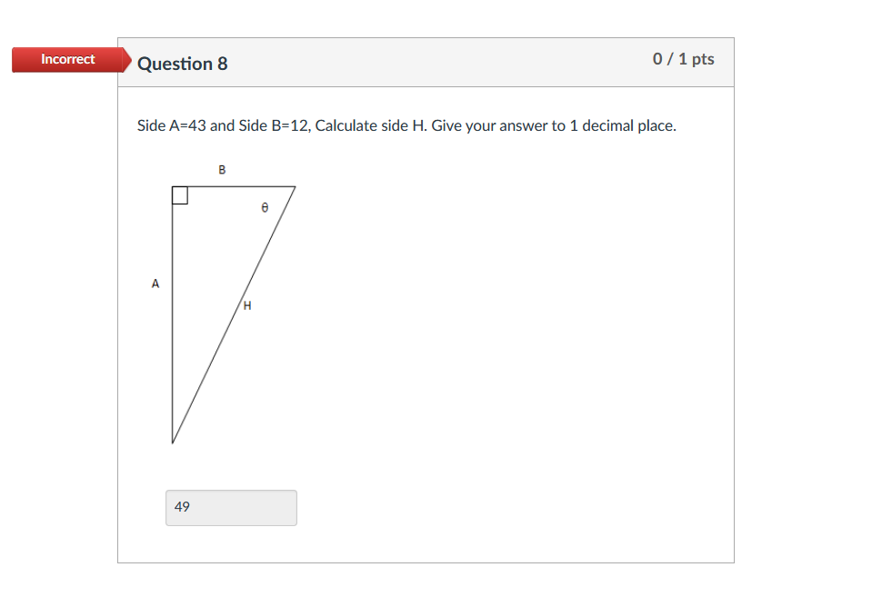 Incorrect
Question 8
0/1 pts
Side A=43 and Side B=12, Calculate side H. Give your answer to 1 decimal place.
В
A
49
