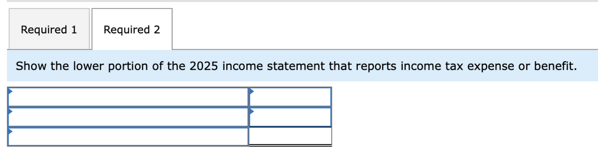 Required 1
Required 2
Show the lower portion of the 2025 income statement that reports income tax expense or benefit.