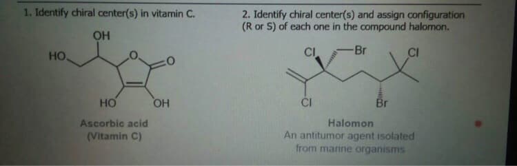1. Identify chiral center(s) in vitamin C.
2. Identify chiral center(s) and assign configuration
(R or S) of each one in the compound halomon.
OH
HO
CI
-Br
CI
HO
ČI
Br
HO
Ascorbic acid
(Vitamin C)
Halomon
An antitumor agent isolated
from marine organisms
