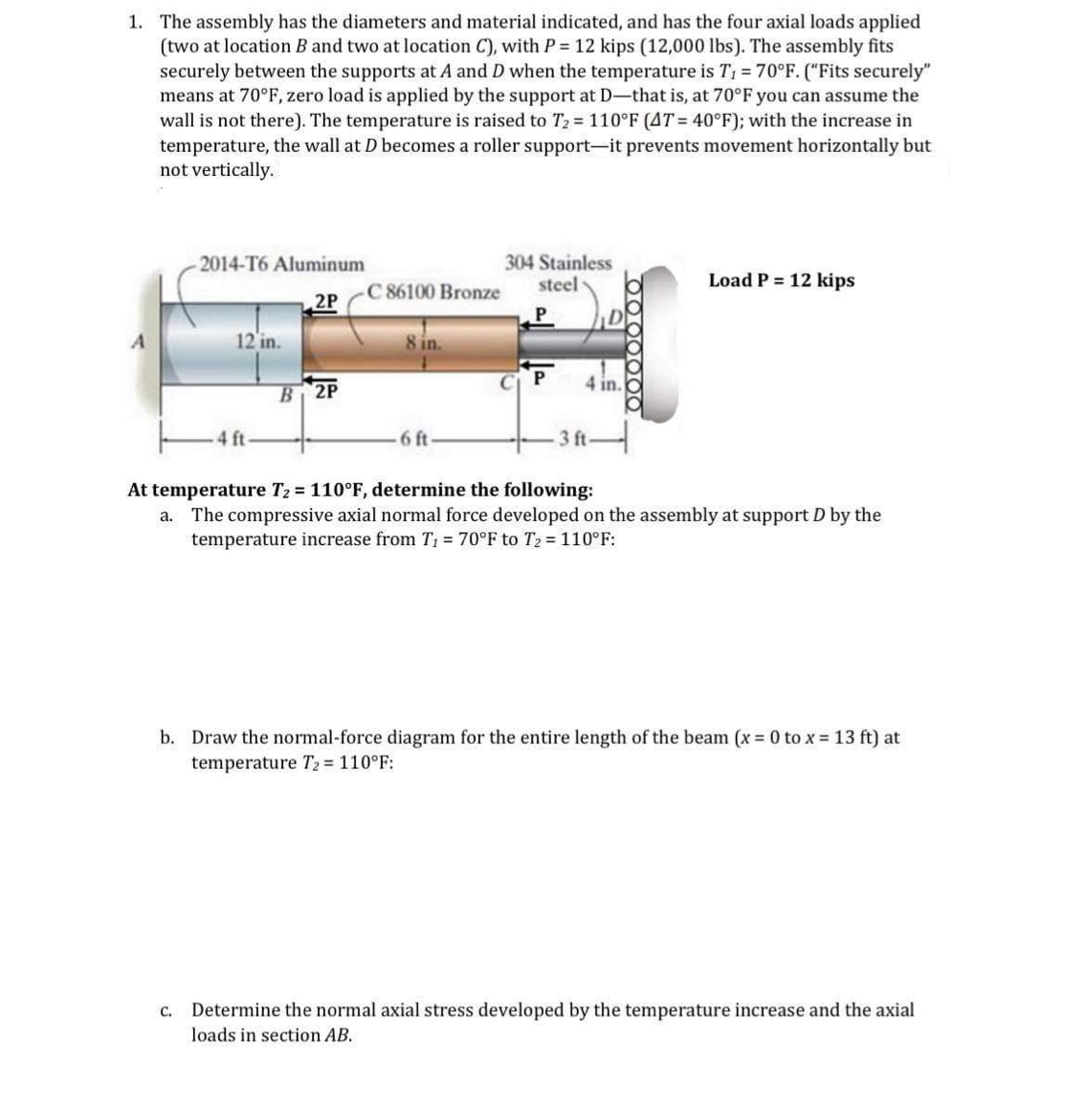 1. The assembly has the diameters and material indicated, and has the four axial loads applied
(two at location B and two at location C), with P = 12 kips (12,000 lbs). The assembly fits
securely between the supports at A and D when the temperature is T₁ = 70°F. ("Fits securely"
means at 70°F, zero load is applied by the support at D-that is, at 70°F you can assume the
wall is not there). The temperature is raised to T₂ = 110°F (AT= 40°F); with the increase in
temperature, the wall at D becomes a roller support-it prevents movement horizontally but
not vertically.
A
-2014-T6 Aluminum
2P
12 in.
-4 ft
B 2P
86100 Bronze
8 in.
6 ft-
304 Stainless
steel-
P
4 in.
3 ft-
Load P = 12 kips
At temperature T₂ = 110°F, determine the following:
a. The compressive axial normal force developed on the assembly at support D by the
temperature increase from T₁ = 70°F to T₂ = 110°F:
b. Draw the normal-force diagram for the entire length of the beam (x = 0 to x = 13 ft) at
temperature T₂ = 110°F:
c. Determine the normal axial stress developed by the temperature increase and the axial
loads in section AB.