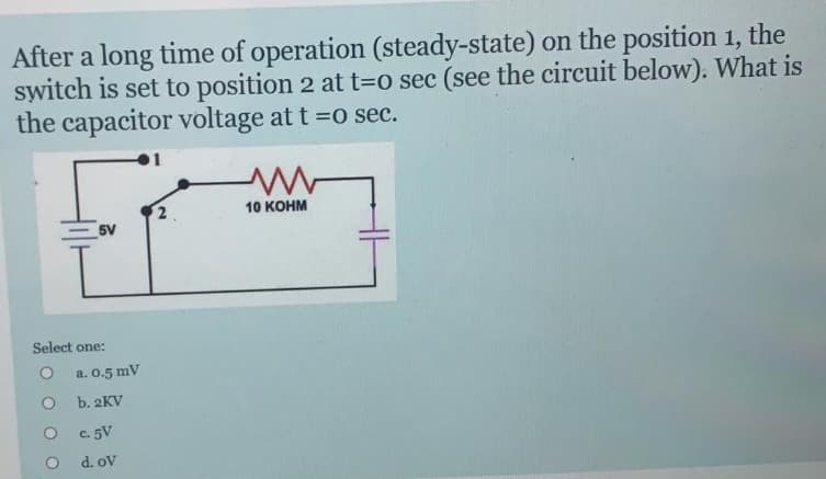 After a long time of operation (steady-state) on the position 1, the
switch is set to position 2 at t=0 sec (see the circuit below). What is
the capacitor voltage at t =0 sec.
Select one:
O
5V
O
a. 0.5 mV
b. 2KV
c. 5V
d. ov
2
10 KOHM
