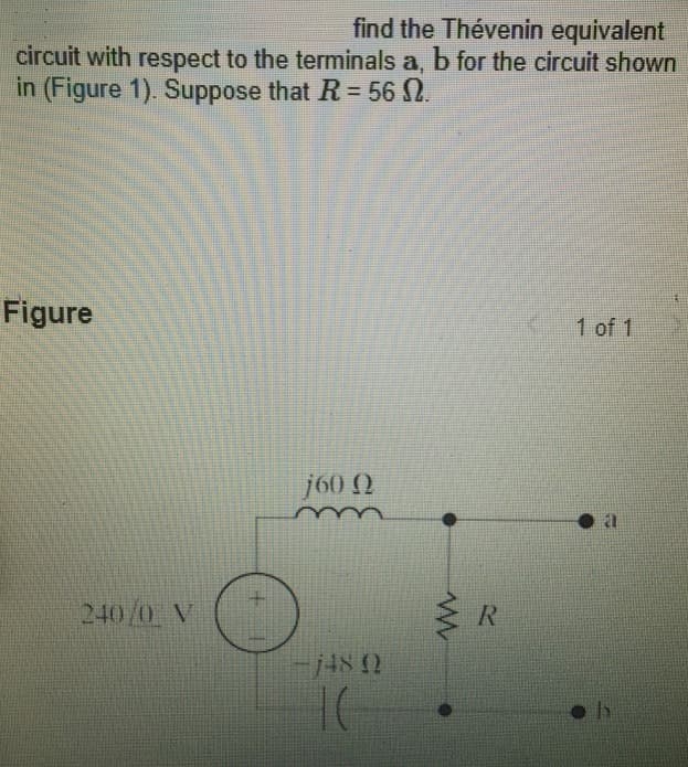find the Thévenin equivalent
circuit with respect to the terminals a, b for the circuit shown
in (Figure 1). Suppose that R = 56 N.
Figure
240/0 V
j60 Q
-148 0
TC
www
R
1 of 1