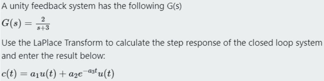 A unity feedback system has the following G(s)
G(s) =
2
s+3
Use the LaPlace Transform to calculate the step response of the closed loop system
and enter the result below:
c(t) = a₁u(t) + a₂€¯
²t u(t)
-a3t