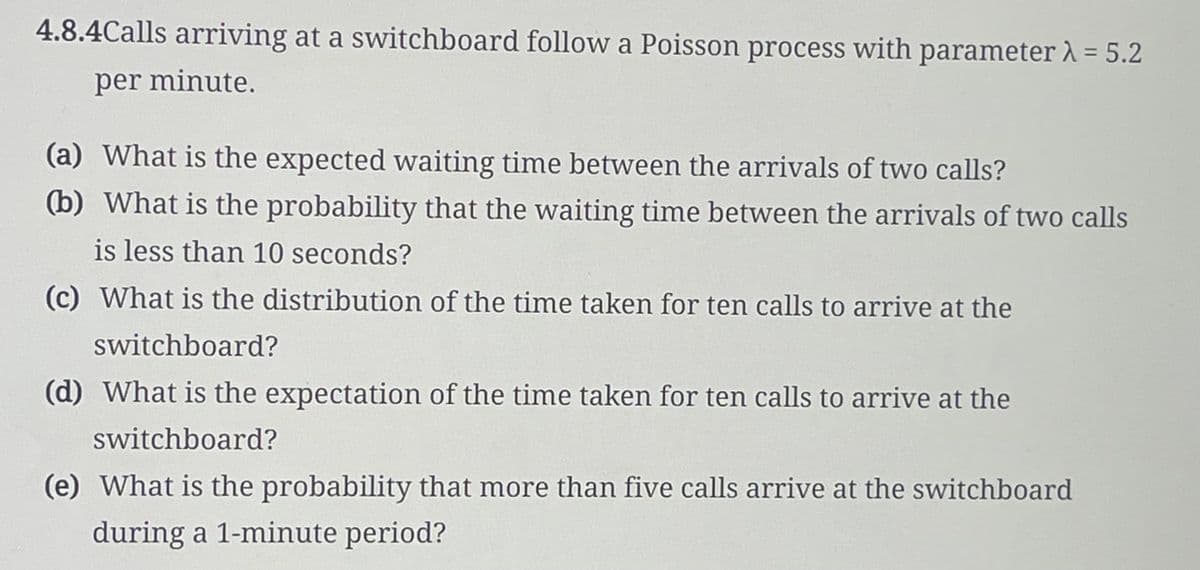 4.8.4Calls arriving at a switchboard follow a Poisson process with parameter λ = 5.2
per minute.
(a) What is the expected waiting time between the arrivals of two calls?
(b) What is the probability that the waiting time between the arrivals of two calls
is less than 10 seconds?
(c) What is the distribution of the time taken for ten calls to arrive at the
switchboard?
(d) What is the expectation of the time taken for ten calls to arrive at the
switchboard?
(e) What is the probability that more than five calls arrive at the switchboard
during a 1-minute period?