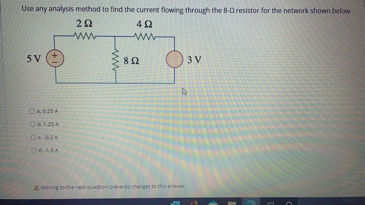 Use any analysis method to find the current flowing through the 8-0 resistor for the network shown below
2Ω.
4 2
5 V
8Ω
3 V
O a. 0.25 A
O b. 1.25 A
OC. -0.2 A
O d. -1.5 A
A Moving to the next question prevents changes to this answer.
