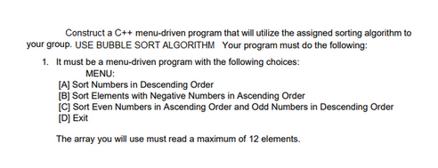 Construct a C++ menu-driven program that will utilize the assigned sorting algorithm to
your group. USE BUBBLE SORT ALGORITHM Your program must do the following:
1. It must be a menu-driven program with the following choices:
MENU:
[A] Sort Numbers in Descending Order
[B] Sort Elements with Negative Numbers in Ascending Order
[C] Sort Even Numbers in Ascending Order and Odd Numbers in Descending Order
[D] Exit
The array you will use must read a maximum of 12 elements.