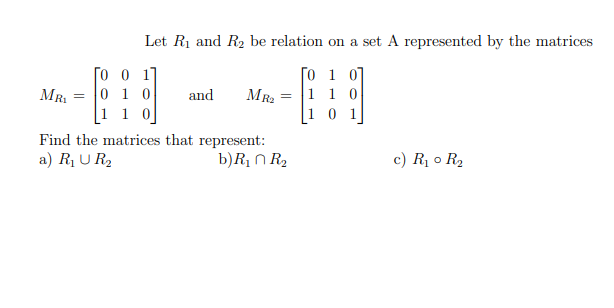 MR₁ =
To
Let R₁ and R₂ be relation on a set A represented by the matrices
50 1 07
1 1 0
1]
0 1 0
1 1 0
and
MR₂
=
Find the matrices that represent:
a) R₁ UR₂
b) R₁ R₂
c) R₁ 0 R₂