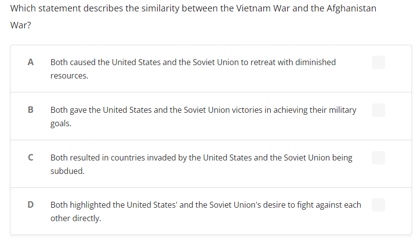 Which statement describes the similarity between the Vietnam War and the Afghanistan
War?
A
Both caused the United States and the Soviet Union to retreat with diminished
resources.
Both gave the United States and the Soviet Union victories in achieving their military
goals.
Both resulted in countries invaded by the United States and the Soviet Union being
subdued.
D
Both highlighted the United States' and the Soviet Union's desire to fight against each
other directly.
