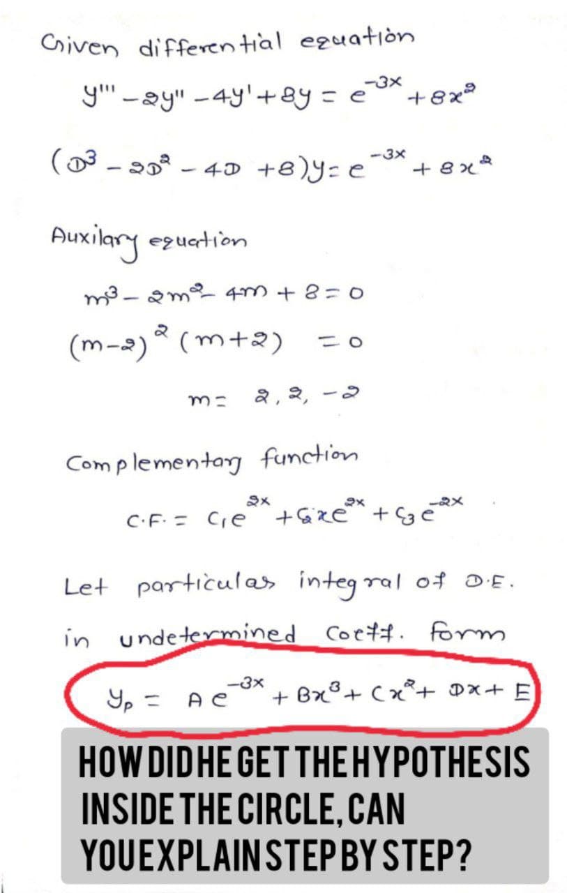 Given differential equation
-3x
yay" -4y' + 8y = e +8x²
(D³ - 3D² 4D +8)y=e +8x
Auxilary equation
m²³-2m² 4m +8=0
(m-2) (m+2)
2
m= २, २,
Complementary function.
-3x
2x
२x
-91
C.F. = C₁e²³x + xe³* + Ge
Let particulas integral of D.E.
in undetermined Coeff. form
-3x
Yp = AC + Bx³ + x² + DX + E
HOW DID HE GET THE HYPOTHESIS
INSIDE THE CIRCLE, CAN
YOUEXPLAIN STEP BY STEP?