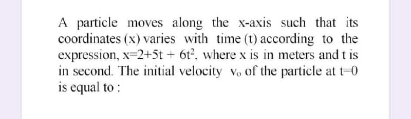 A particle moves along the x-axis such that its
coordinates (x) varies with time (t) according to the
expression, x=2+5t + 6t2, where x is in meters and t is
in second. The initial velocity vo of the particle at t-0
is equal to :
