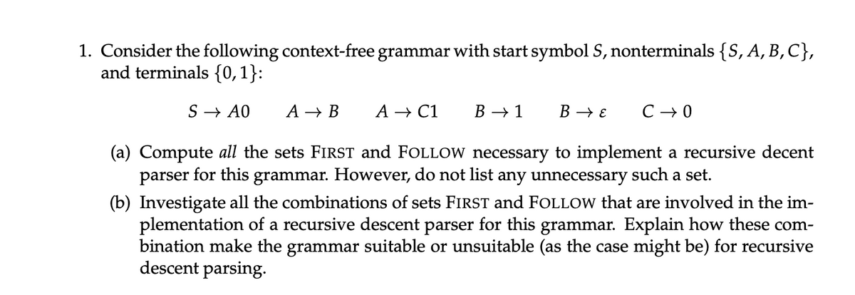 1. Consider the following context-free grammar with start symbol S, nonterminals {S, A, B, C},
and terminals {0,1}:
SAO
A→B A → C1
B→ 1
B→ E
C→ 0
(a) Compute all the sets FIRST and FOLLOW necessary to implement a recursive decent
parser for this grammar. However, do not list any unnecessary such a set.
(b) Investigate all the combinations of sets FIRST and FOLLOW that are involved in the im-
plementation of a recursive descent parser for this grammar. Explain how these com-
bination make the grammar suitable or unsuitable (as the case might be) for recursive
descent parsing.