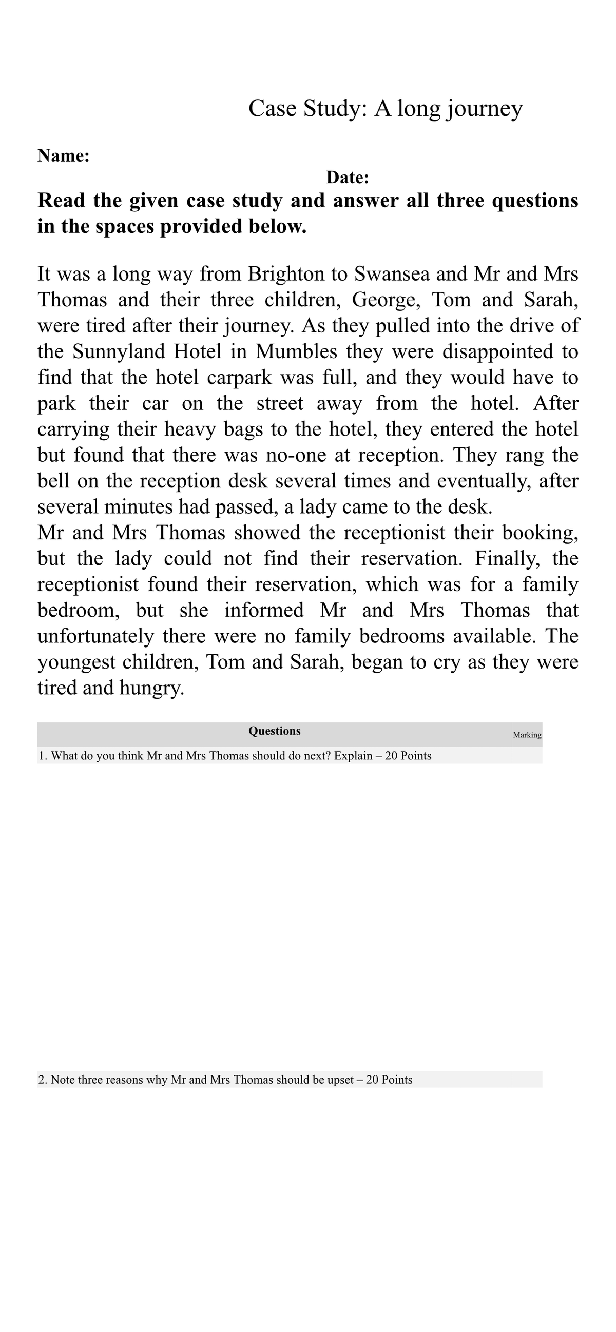 Name:
Case Study: A long journey
Date:
Read the given case study and answer all three questions
in the spaces provided below.
It was a long way from Brighton to Swansea and Mr and Mrs
Thomas and their three children, George, Tom and Sarah,
were tired after their journey. As they pulled into the drive of
the Sunnyland Hotel in Mumbles they were disappointed to
find that the hotel carpark was full, and they would have to
park their car on the street away from the hotel. After
carrying their heavy bags to the hotel, they entered the hotel
but found that there was no-one at reception. They rang the
bell on the reception desk several times and eventually, after
several minutes had passed, a lady came to the desk.
Mr and Mrs Thomas showed the receptionist their booking,
but the lady could not find their reservation. Finally, the
receptionist found their reservation, which was for a family
bedroom, but she informed Mr and Mrs Thomas that
unfortunately there were no family bedrooms available. The
youngest children, Tom and Sarah, began to cry as they were
tired and hungry.
Questions
1. What do you think Mr and Mrs Thomas should do next? Explain - 20 Points
2. Note three reasons why Mr and Mrs Thomas should be upset - 20 Points
Marking