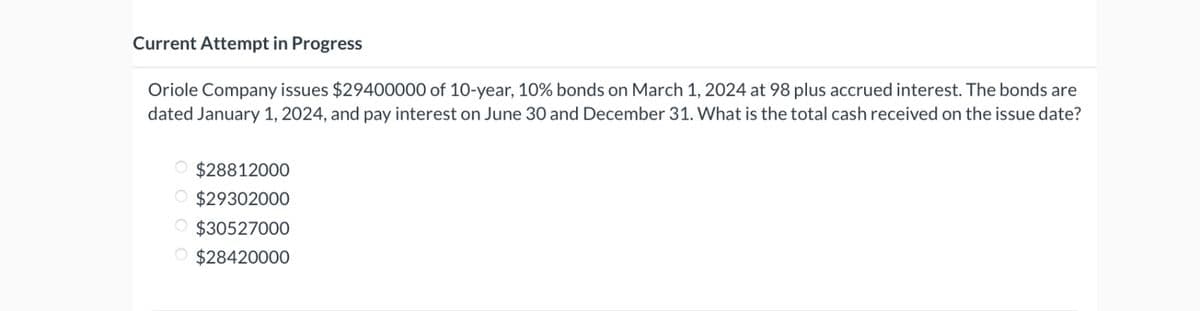 Current Attempt in Progress
Oriole Company issues $29400000 of 10-year, 10% bonds on March 1, 2024 at 98 plus accrued interest. The bonds are
dated January 1, 2024, and pay interest on June 30 and December 31. What is the total cash received on the issue date?
O $28812000
O $29302000
O $30527000
O $28420000