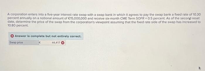 A corporation enters into a five-year interest rate swap with a swap bank in which it agrees to pay the swap bank a fixed rate of 10.30
percent annually on a notional amount of €15,000,000 and receive six-month CME Term SOFR +0.5 percent. As of the second reset
date, determine the price of the swap from the corporation's viewpoint assuming that the fixed rate side of the swap has increased to
10.80 percent.
Answer is complete but not entirely correct.
Swap price
44,417