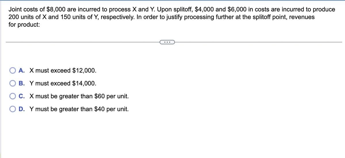 Joint costs of $8,000 are incurred to process X and Y. Upon splitoff, $4,000 and $6,000 in costs are incurred to produce
200 units of X and 150 units of Y, respectively. In order to justify processing further at the splitoff point, revenues
for product:
A. X must exceed $12,000.
B. Y must exceed $14,000.
C. X must be greater than $60 per unit.
O D. Y must be greater than $40 per unit.