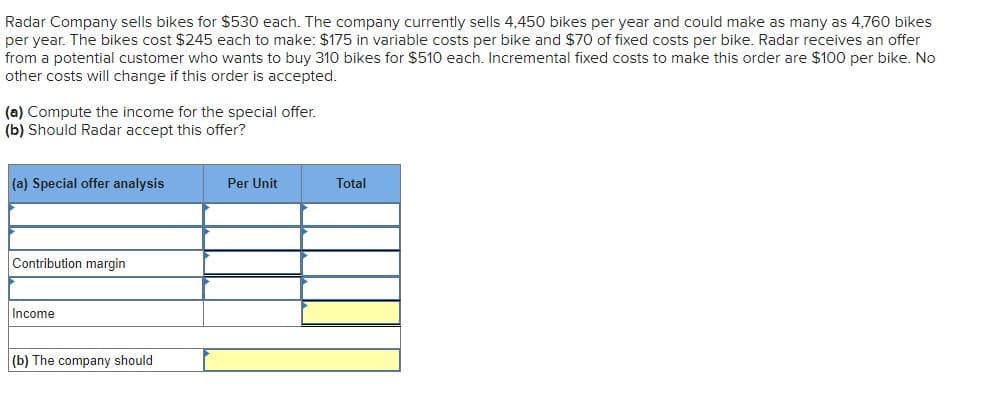 Radar Company sells bikes for $530 each. The company currently sells 4,450 bikes per year and could make as many as 4,760 bikes
per year. The bikes cost $245 each to make: $175 in variable costs per bike and $70 of fixed costs per bike. Radar receives an offer
from a potential customer who wants to buy 310 bikes for $510 each. Incremental fixed costs to make this order are $100 per bike. No
other costs will change if this order is accepted.
(a) Compute the income for the special offer.
(b) Should Radar accept this offer?
(a) Special offer analysis
Contribution margin
Income
(b) The company should
Per Unit
Total