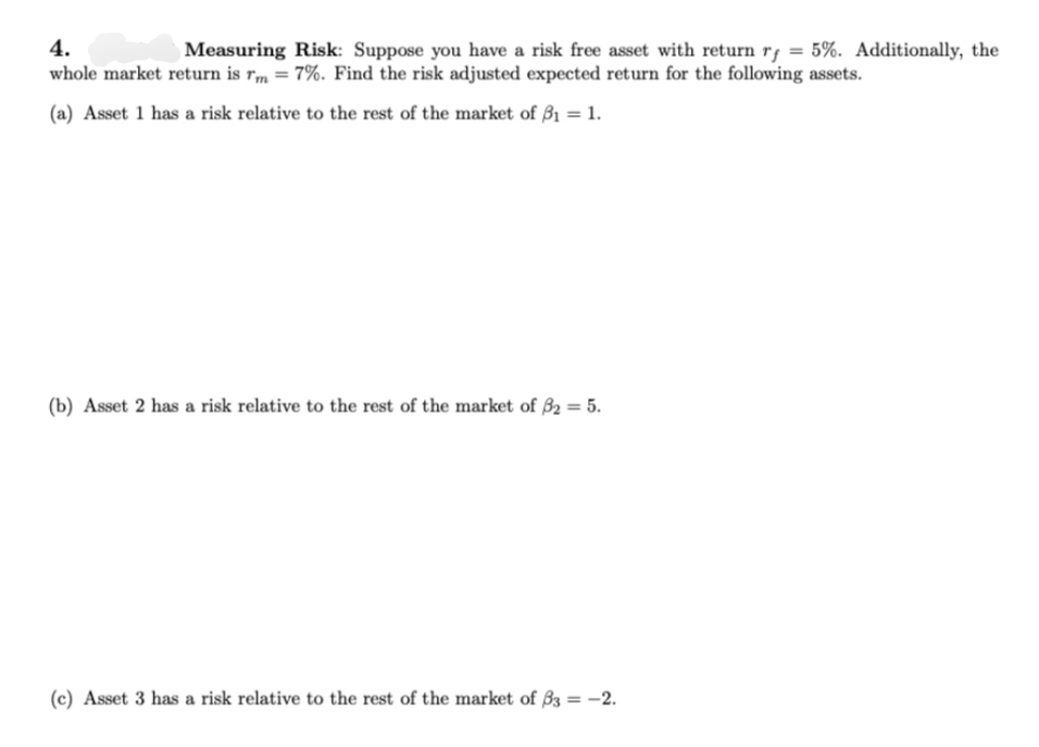 4.
Measuring Risk: Suppose you have a risk free asset with return rf = 5%. Additionally, the
whole market return is rm = 7%. Find the risk adjusted expected return for the following assets.
(a) Asset 1 has a risk relative to the rest of the market of 3₁ = 1.
(b) Asset 2 has a risk relative to the rest of the market of 3₂ = 5.
(c) Asset 3 has a risk relative to the rest of the market of 33 = -2.