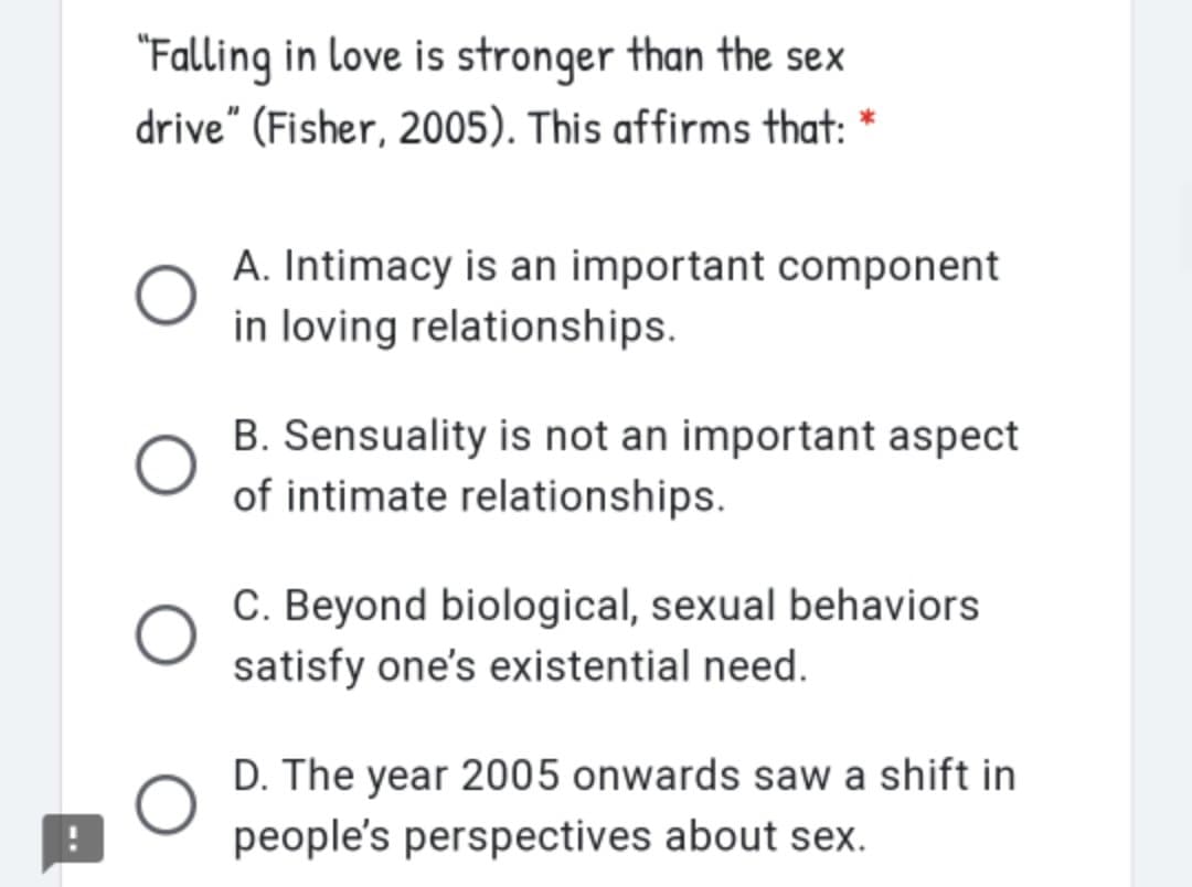 "Falling in love is stronger than the sex
drive" (Fisher, 2005). This affirms that: *
A. Intimacy is an important component
in loving relationships.
B. Sensuality is not an important aspect
of intimate relationships.
C. Beyond biological, sexual behaviors
satisfy one's existential need.
D. The year 2005 onwards saw a shift in
people's perspectives about sex.
