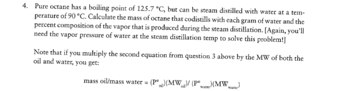 4. Pure octane has a boiling point of 125.7 °C, but can be steam distilled with water at a tem-
perature of 90 °C. Calculate the mass of octane that codistills with each gram of water and the
percent composition of the vapor that is produced during the steam distillation. [Again, you'll
need the vapor pressure of water at the steam distillation temp to solve this problem!]
Note that if you multiply the second equation from question 3 above by the MW of both the
oil and water, you get:
mass oil/mass water = (P°) (MW)/ (Pwater) (MW water)