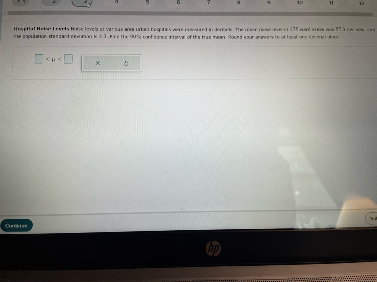 5
6
7
8
9
10
11
12
Hospital Noise Levels Noise levels at various area urban hospitals were measured in decibels. The mean noise level in 175 ward areas was 57.3 decibels, and
the population standard deviation is 4.3. Find the 90% confidence interval of the true mean. Round your answers to at least one decimal place.
Continue
<<☐
hp
Sul