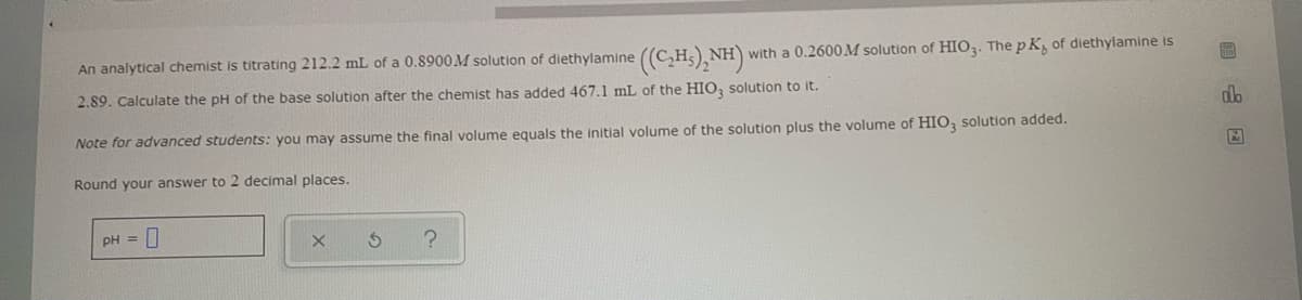 with a 0.2600M solution of HIO3. The pK, of diethylamine is
An analytical chemist is titrating 212.2 mL of a 0.8900M solution of diethylamine ((C₂H₂)₂NH)
2.89. Calculate the pH of the base solution after the chemist has added 467.1 mL of the HIO3 solution to it.
Note for advanced students: you may assume the final volume equals the initial volume of the solution plus the volume of HIO, solution added.
Round your answer to 2 decimal places.
pH = 0
X
S
?
F
alb
A