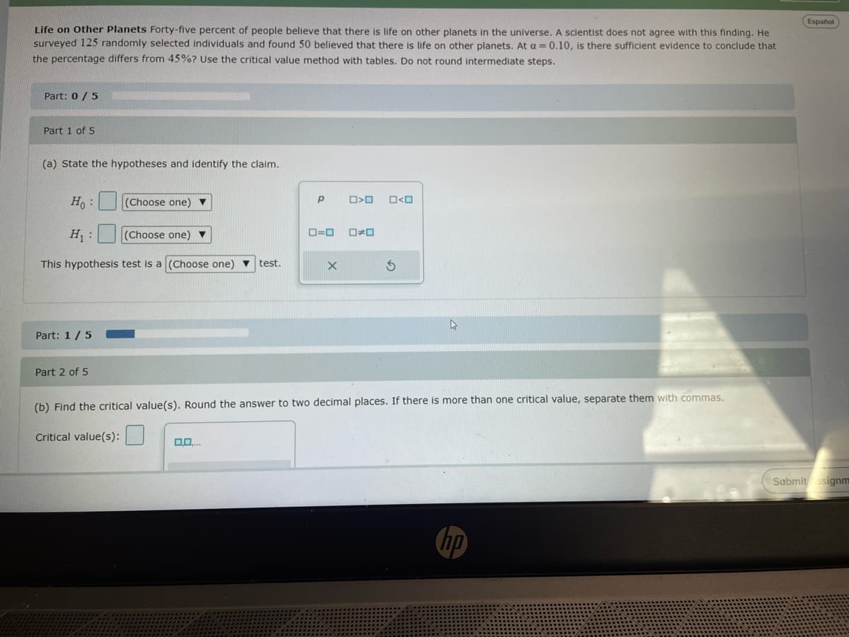 Life on Other Planets Forty-five percent of people believe that there is life on other planets in the universe. A scientist does not agree with this finding. He
surveyed 125 randomly selected individuals and found 50 believed that there is life on other planets. At a = 0.10, is there sufficient evidence to conclude that
the percentage differs from 45%? Use the critical value method with tables. Do not round intermediate steps.
Part: 0/5
Part 1 of 5
(a) State the hypotheses and identify the claim.
Ho
:
(Choose one)
H₁:
(Choose one)
This hypothesis test is a (Choose one)
test.
Part: 1/5
P
O>O
□<□
ローロ
□≠□
Part 2 of 5
(b) Find the critical value(s). Round the answer to two decimal places. If there is more than one critical value, separate them with commas.
Critical value(s):
0,0....
ho
Español
Submit ssignm