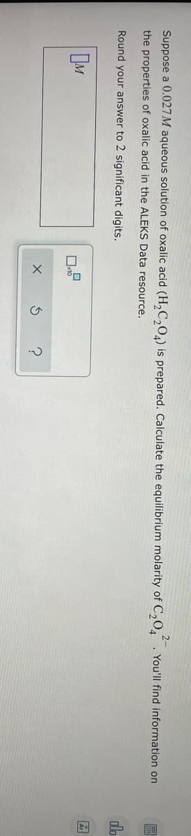 Suppose a 0.027 M aqueous solution of oxalic acid (H₂C₂O4) is prepared. Calculate the equilibrium molarity of C₂04. You'll find information on
the properties of oxalic acid in the ALEKS Data resource.
Round your answer to 2 significant digits.
M
0
S
?
OFF
olo