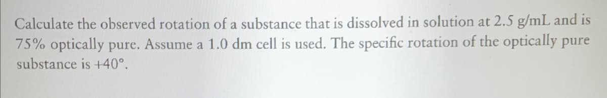 Calculate the observed rotation of a substance that is dissolved in solution at 2.5 g/mL and is
75% optically pure. Assume a 1.0 dm cell is used. The specific rotation of the optically pure
substance is +40°.