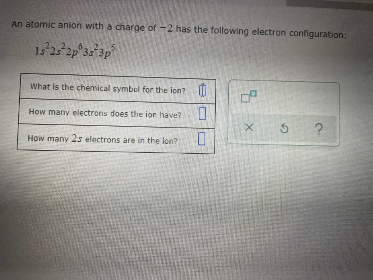 An atomic anion with a charge of -2 has the following electron configuration:
1s 2s 2p 3s 3p
What is the chemical symbol for the ion? W
How many electrons does the ion have?
How many 2s electrons are in the ion?
