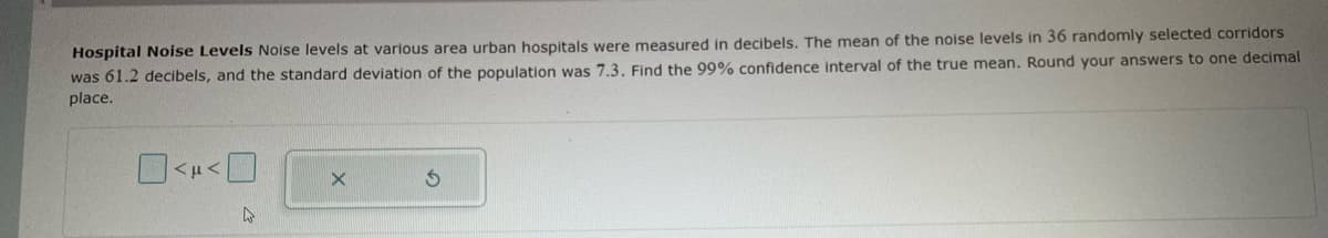 Hospital Noise Levels Noise levels at various area urban hospitals were measured in decibels. The mean of the noise levels in 36 randomly selected corridors
was 61.2 decibels, and the standard deviation of the population was 7.3. Find the 99% confidence interval of the true mean. Round your answers to one decimal
place.
<μ <