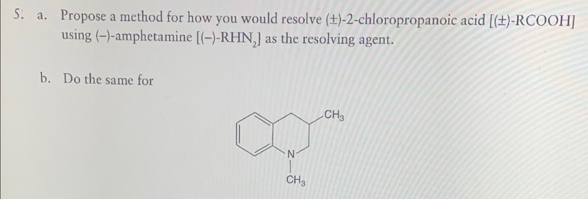 5. a. Propose a method for how you would resolve (+)-2-chloropropanoic acid [(+)-RCOOH]
using (-)-amphetamine [(-)-RHN₂] as the resolving agent.
b. Do the same for
N
CH3
CH3