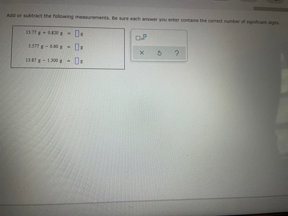 Add or subtract the following measurements. Be sure each answer you enter contains the correct number of significant digits.
13.77 g + 0.820 g
5.577 g - 0.60 g
%3D
13.87 g - 1.300 g =
