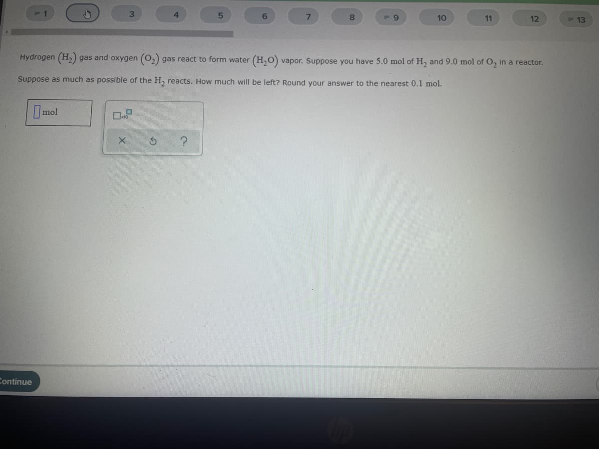 3.
8
9.
10
11
12
13
Hydrogen (H,) gas and oxygen (0,) gas react to form water (H,O) vapor. Suppose you have 5.0 mol of H, and 9.0 mol of O, in a reactor.
Suppose as much as possible of the H, reacts. How much will be left? Round your answer to the nearest 0.1 mol.
Imol
Continue
