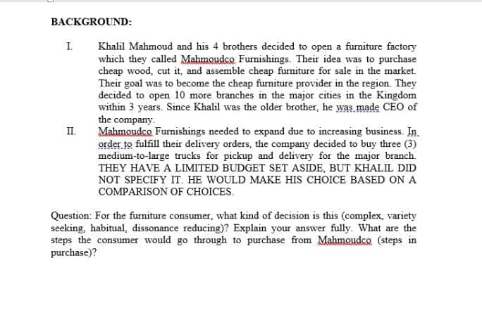 BACKGROUND:
I.
Khalil Mahmoud and his 4 brothers decided to open a furniture factory
which they called Mahmoudco Furnishings. Their idea was to purchase
cheap wood, cut it, and assemble cheap furniture for sale in the market.
Their goal was to become the cheap furniture provider in the region. They
decided to open 10 more branches in the major cities in the Kingdom
within 3 years. Since Khalil was the older brother, he was made CEO of
the company.
Mahmoudco Furnishings needed to expand due to increasing business. In.
order to fulfill their delivery orders, the company decided to buy three (3)
medium-to-large trucks for pickup and delivery for the major branch.
THEY HAVE A LIMITED BUDGET SET ASIDE, BUT KHALIL DID
NOT SPECIFY IT. HE WOULD MAKE HIS CHOICE BASED ON A
II.
COMPARISON OF CHOICES.
Question: For the furniture consumer, what kind of decision is this (complex, variety
seeking, habitual, dissonance reducing)? Explain your answer fully. What are the
steps the consumer would go through to purchase from Mahmoudco (steps in
purchase)?
