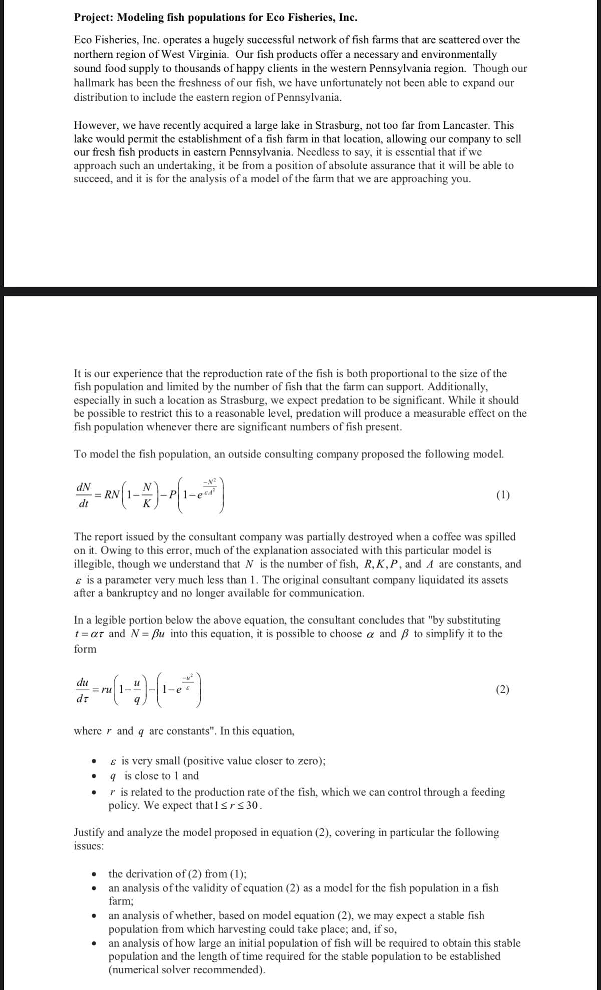 Project: Modeling fish populations for Eco Fisheries, Inc.
Eco Fisheries, Inc. operates a hugely successful network of fish farms that are scattered over the
northern region of West Virginia. Our fish products offer a necessary and environmentally
sound food supply to thousands of happy clients in the western Pennsylvania region. Though our
hallmark has been the freshness of our fish, we have unfortunately not been able to expand our
distribution to include the eastern region of Pennsylvania.
However, we have recently acquired a large lake in Strasburg, not too far from Lancaster. This
lake would permit the establishment of a fish farm in that location, allowing our company to sell
our fresh fish products in eastern Pennsylvania. Needless to say, it is essential that if we
approach such an undertaking, it be from a position of absolute assurance that it will be able to
succeed, and it is for the analysis of a model of the farm that we are approaching you.
It is our experience that the reproduction rate of the fish is both proportional to the size of the
fish population and limited by the number of fish that the farm can support. Additionally,
especially in such a location as Strasburg, we expect predation to be significant. While it should
be possible to restrict this to a reasonable level, predation will produce a measurable effect on the
fish population whenever there are significant numbers of fish present.
To model the fish population, an outside consulting company proposed the following model.
dN
ANY - AN(1-2)- P(1-²²)
dt
K
The report issued by the consultant company was partially destroyed when a coffee was spilled
on it. Owing to this error, much of the explanation associated with this particular model is
illegible, though we understand that N is the number of fish, R, K,P, and A are constants, and
& is a parameter very much less than 1. The original consultant company liquidated its assets
after a bankruptcy and no longer available for communication.
In a legible portion below the above equation, the consultant concludes that "by substituting
t=ar and N = Bu into this equation, it is possible to choose a and B to simplify it to the
form
du
dr
u
=ru 1--
9
where r and q are constants". In this equation,
(1)
& is very small (positive value closer to zero);
q is close to 1 and
●
(2)
r is related to the production rate of the fish, which we can control through a feeding
policy. We expect that 1 <r <30.
Justify and analyze the model proposed in equation (2), covering in particular the following
issues:
the derivation of (2) from (1);
an analysis of the validity of equation (2) as a model for the fish population in a fish
farm;
an analysis of whether, based on model equation (2), we may expect a stable fish
population from which harvesting could take place; and, if so,
an analysis of how large an initial population of fish will be required to obtain this stable
population and the length of time required for the stable population to be established
(numerical solver recommended).