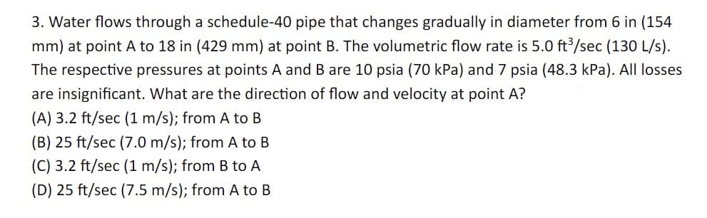 3. Water flows through a schedule-40 pipe that changes gradually in diameter from 6 in (154
mm) at point A to 18 in (429 mm) at point B. The volumetric flow rate is 5.0 ft³/sec (130 L/s).
The respective pressures at points A and B are 10 psia (70 kPa) and 7 psia (48.3 kPa). All losses
are insignificant. What are the direction of flow and velocity at point A?
(A) 3.2 ft/sec (1 m/s); from A to B
(B) 25 ft/sec (7.0 m/s); from A to B
(C) 3.2 ft/sec (1 m/s); from B to A
(D) 25 ft/sec (7.5 m/s); from A to B