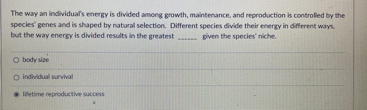 The way an individual's energy is divided among growth, maintenance, and reproduction is controlled by the
species' genes and is shaped by natural selection. Different species divide their energy in different ways,
but the way energy is divided results in the greatest
given the species' niche.
O body size
o individual survival
o lifetime reproductive success
