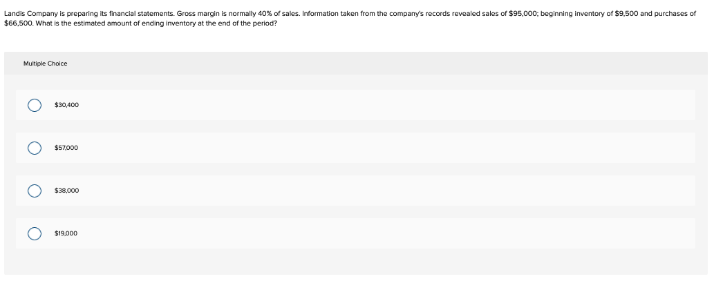 Landis Company is preparing its financial statements. Gross margin is normally 40% of sales. Information taken from the company's records revealed sales of $95,000; beginning inventory of $9,500 and purchases of
$66,500. What is the estimated amount of ending inventory at the end of the period?
Multiple Choice
ο ο ο ο
$30,400
$57,000
$38,000
$19,000