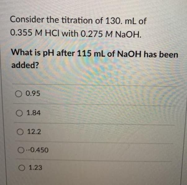 Consider the titration of 130. mL of
0.355 M HCI with 0.275 M NaOH.
What is pH after 115 mL of NaOH has been
added?
O 0.95
O 1.84
O 12.2
O-0.450
O 1.23
