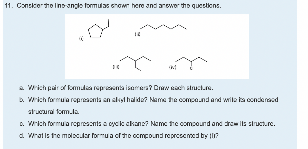 11. Consider the line-angle formulas shown here and answer the questions.
(ii)
(iii)
(iv)
a. Which pair of formulas represents isomers? Draw each structure.
b. Which formula represents an alkyl halide? Name the compound and write its condensed
structural formula.
c. Which formula represents a cyclic alkane? Name the compound and draw its structure.
d. What is the molecular formula of the compound represented by (i)?
