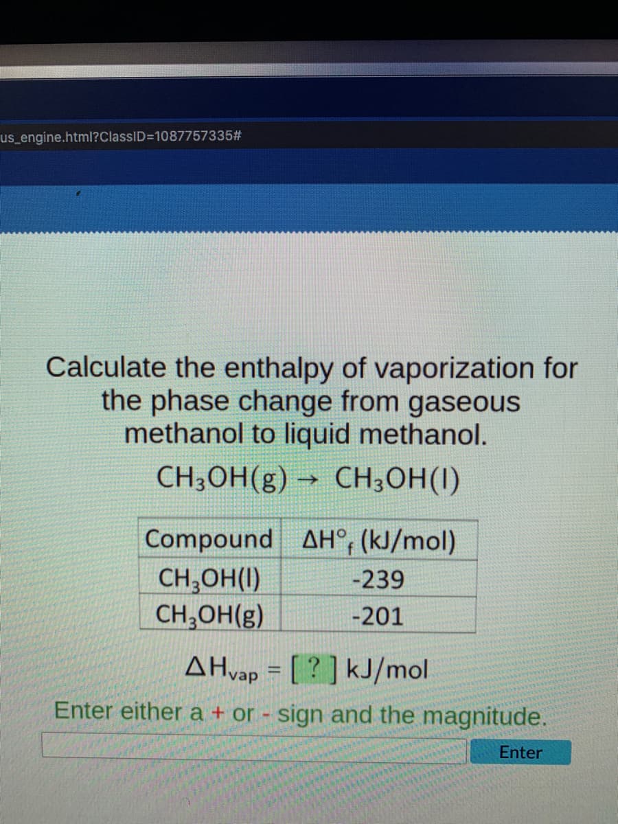 us engine.html?ClassID=1087757335#
Calculate the enthalpy of vaporization for
the phase change from gaseous
methanol to liquid methanol.
CH3OH(g) → CH3OH(I)
Compound AH°, (kJ/mol)
CH,OH(I)
CH,OH(g)
-239
-201
AHvap = [ ? ] kJ/mol
Enter either a + or - sign and the magnitude.
Enter
