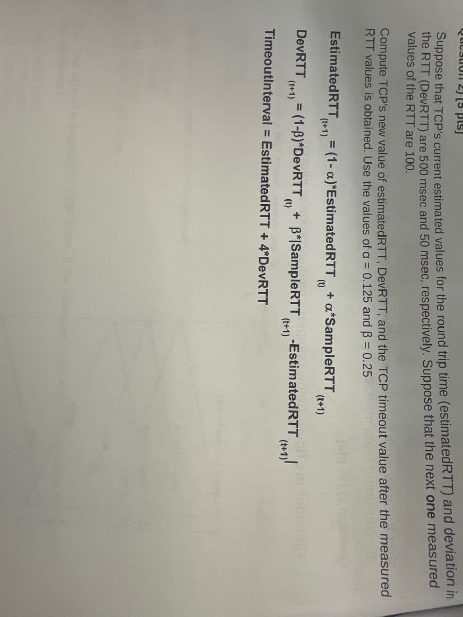Pacation 2) [pt]
Suppose that TCP's current estimated values for the round trip time (estimated RTT) and deviation in
the RTT (DeVRTT) are 500 msec and 50 msec, respectively. Suppose that the next one measured
values of the RTT are 100.
Compute TCP's new value of estimated RTT, DeVRTT, and the TCP timeout value after the measured
RTT values is obtained. Use the values of a = 0.125 and ẞ = 0.25
Estimated RTT = (1-a)*Estimated RTT + a*SampleRTT
DevRTT
(t+1)
(t+1)
(t)
= (1-3)*DevRTT + B*|SampleRTT
(t)
TimeoutInterval = Estimated RTT + 4*DevRTT
(t+1)
-Estimated RTT
(t+1)
(t+1)
