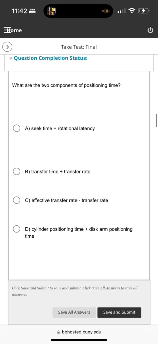 11:42
Home
>
Take Test: Final
Question Completion Status:
What are the two components of positioning time?
О
О
A) seek time rotational latency
B) transfer time + transfer rate
C) effective transfer rate - transfer rate
D) cylinder positioning time + disk arm positioning
time
Click Save and Submit to save and submit. Click Save All Answers to save all
answers.
Save All Answers
Save and Submit
bbhosted.cuny.edu